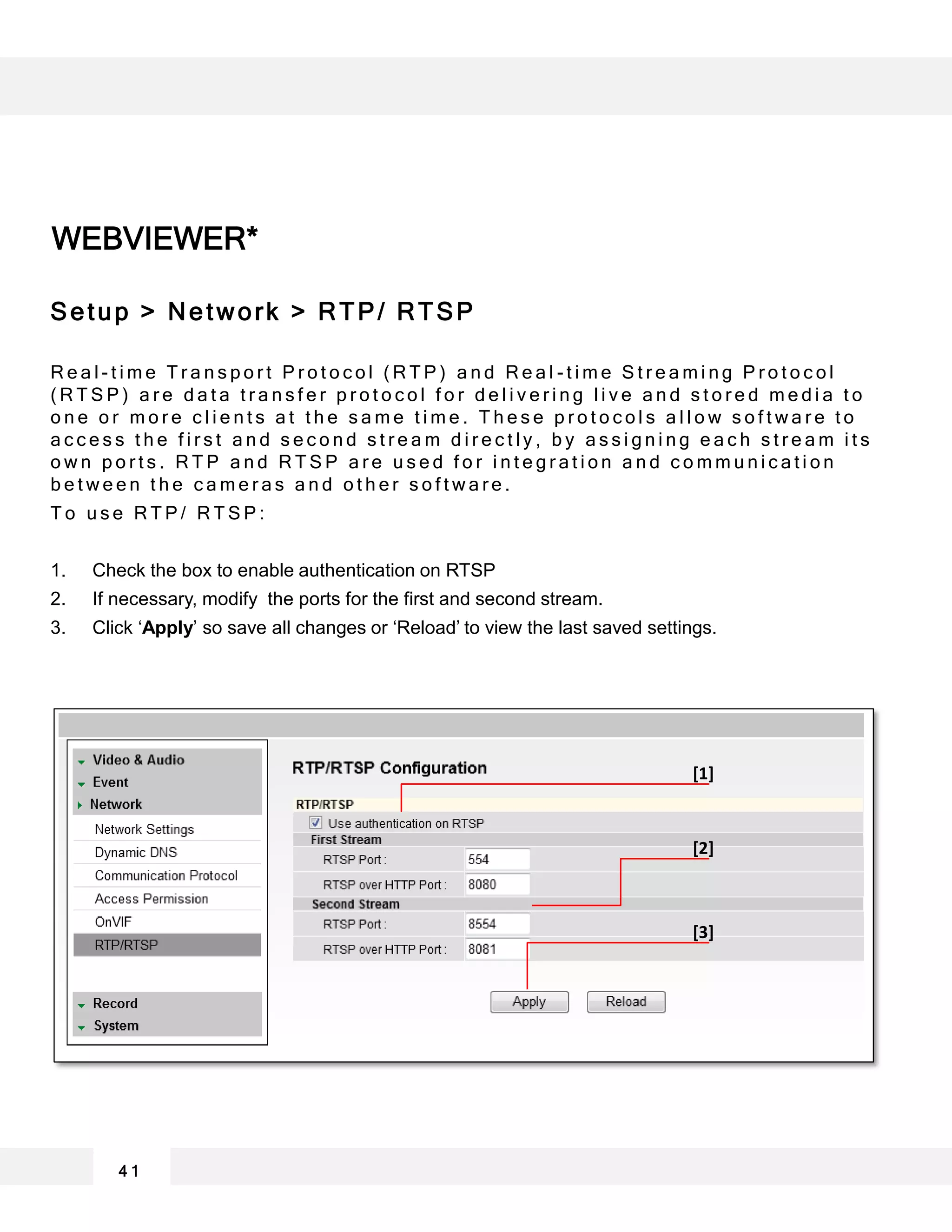 WEBVIEWER*
4 1
[1]
[2]
[3]
Setup > Network > RTP/ RTSP
R e a l - t i m e T r a n s p o r t P r o t o c o l ( R T P ) a n d R e a l - t i m e S t r e a m i n g P r o t o c o l
( R T S P ) a r e d a t a t r a n s f e r p r o t o c o l f o r d e l i v e r i n g l i v e a n d s t o r e d m e d i a t o
o n e o r m o r e c l i e n t s a t t h e s a m e t i m e . T h e s e p r o t o c o l s a l l o w s o f t w a r e t o
a c c e s s t h e f i r s t a n d s e c o n d s t r e a m d i r e c t l y , b y a s s i g n i n g e a c h s t r e a m i t s
o w n p o r t s . R T P a n d R T S P a r e u s e d f o r i n t e g r a t i o n a n d c o m m u n i c a t i o n
b e t w e e n t h e c a m e r a s a n d o t h e r s o f t w a r e .
T o u s e R T P / R T S P :
1. Check the box to enable authentication on RTSP
2. If necessary, modify the ports for the first and second stream.
3. Click ‘Apply’ so save all changes or ‘Reload’ to view the last saved settings.
 