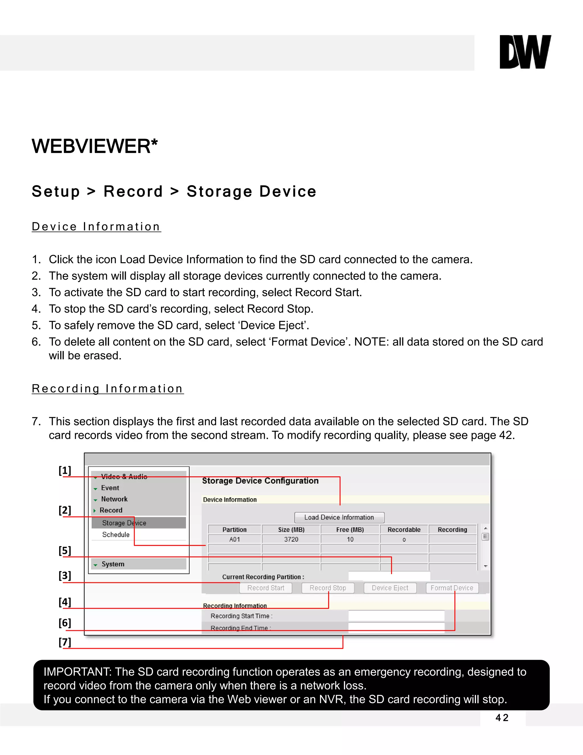 WEBVIEWER*
Setup > Record > Storage Device
D e v i c e I n f o r m a t i o n
1. Click the icon Load Device Information to find the SD card connected to the camera.
2. The system will display all storage devices currently connected to the camera.
3. To activate the SD card to start recording, select Record Start.
4. To stop the SD card’s recording, select Record Stop.
5. To safely remove the SD card, select ‘Device Eject’.
6. To delete all content on the SD card, select ‘Format Device’. NOTE: all data stored on the SD card
will be erased.
R e c o r d i n g I n f o r m a t i o n
7. This section displays the first and last recorded data available on the selected SD card. The SD
card records video from the second stream. To modify recording quality, please see page 42.
4 2
IMPORTANT: The SD card recording function operates as an emergency recording, designed to
record video from the camera only when there is a network loss.
If you connect to the camera via the Web viewer or an NVR, the SD card recording will stop.
[1]
[2]
[3]
[4]
[5]
[7]
[6]
 