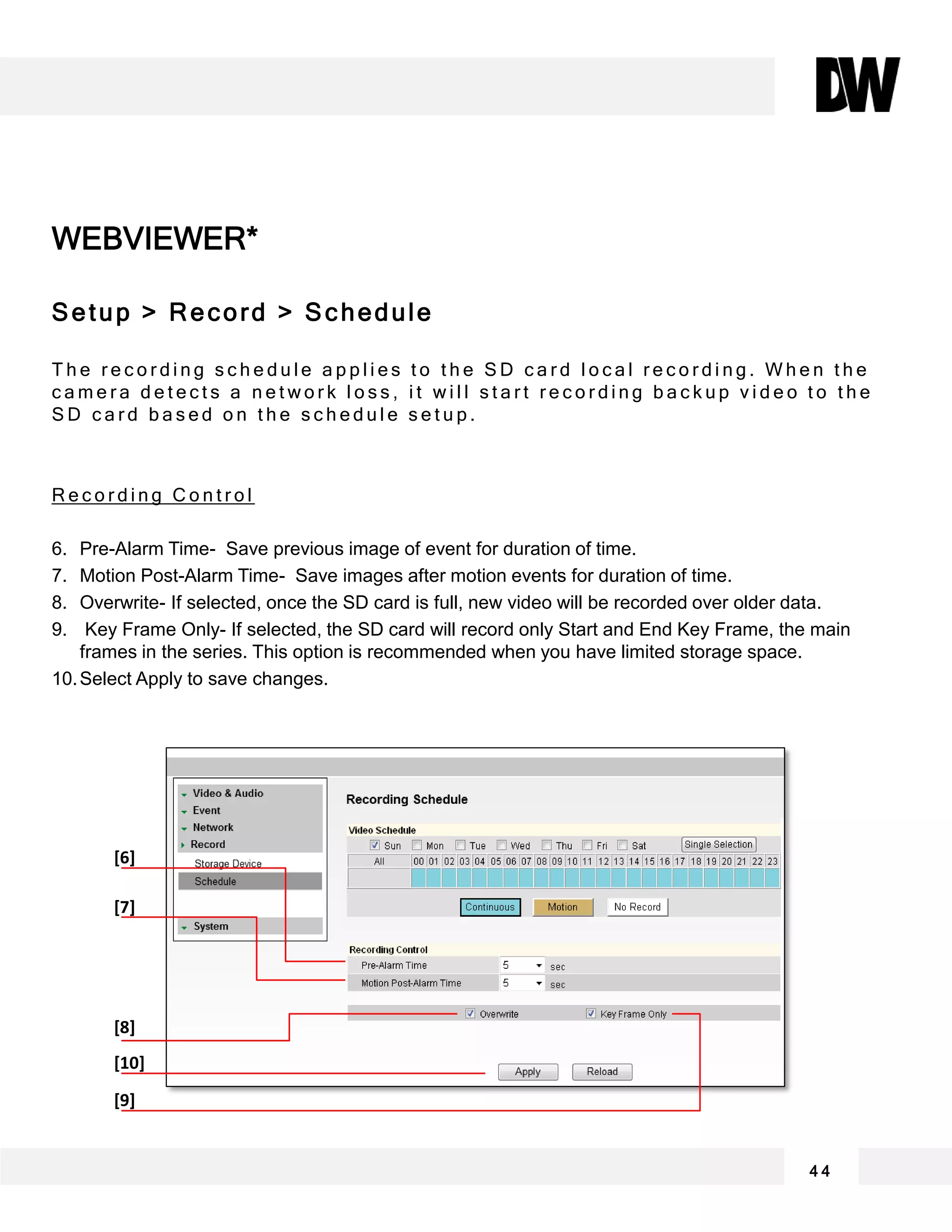 WEBVIEWER*
Setup > Record > Schedule
T h e r e c o r d i n g s c h e d u l e a p p l i e s t o t h e S D c a r d l o c a l r e c o r d i n g . W h e n t h e
c a m e r a d e t e c t s a n e t w o r k l o s s , i t w i l l s t a r t r e c o r d i n g b a c k u p v i d e o t o t h e
S D c a r d b a s e d o n t h e s c h e d u l e s e t u p .
R e c o r d i n g C o n t r o l
6. Pre-Alarm Time- Save previous image of event for duration of time.
7. Motion Post-Alarm Time- Save images after motion events for duration of time.
8. Overwrite- If selected, once the SD card is full, new video will be recorded over older data.
9. Key Frame Only- If selected, the SD card will record only Start and End Key Frame, the main
frames in the series. This option is recommended when you have limited storage space.
10.Select Apply to save changes.
4 4
[6]
[7]
[8]
[10]
[9]
 