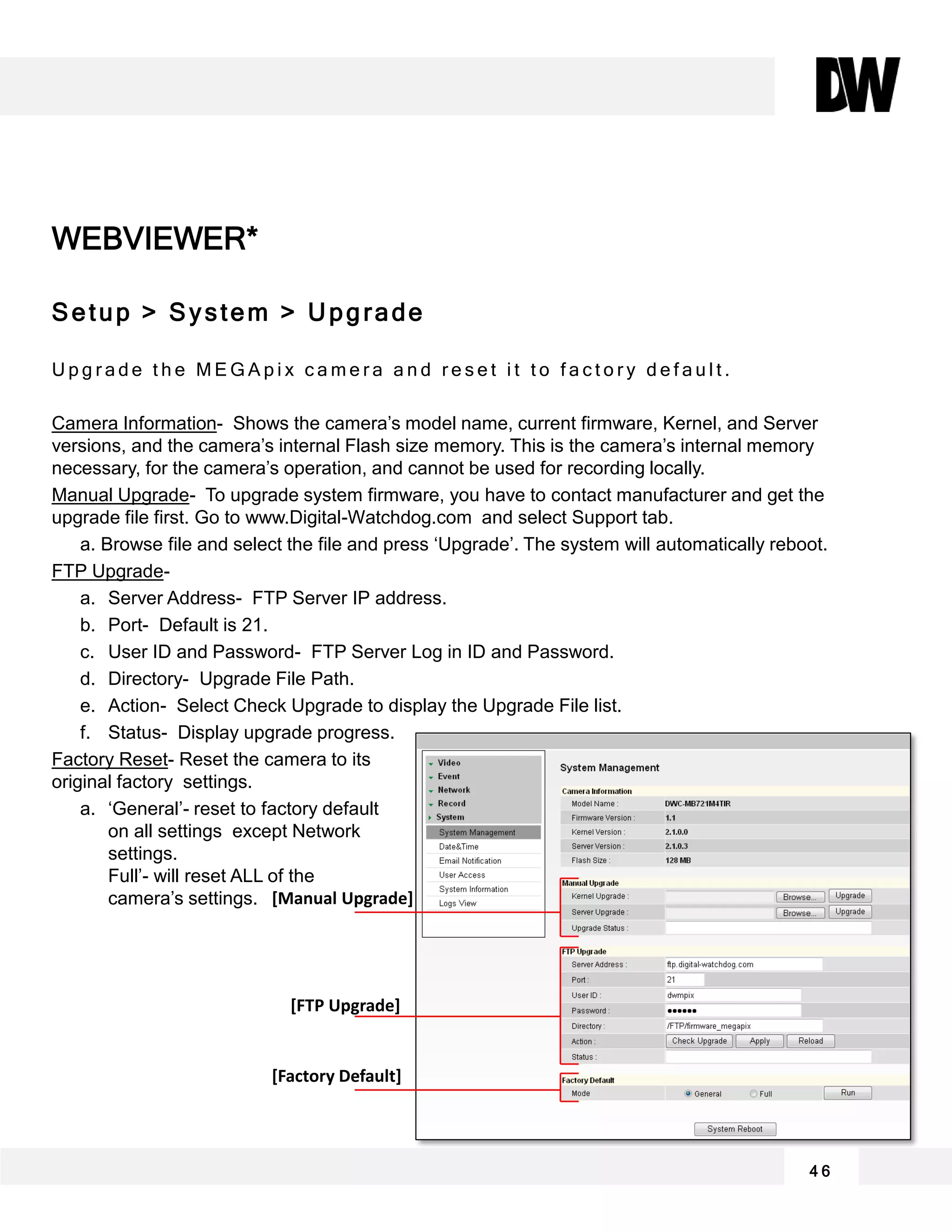 WEBVIEWER*
Setup > System > Upgrade
U p g r a d e t h e M E G A p i x c a m e r a a n d r e s e t i t t o f a c t o r y d e f a u l t .
Camera Information- Shows the camera’s model name, current firmware, Kernel, and Server
versions, and the camera’s internal Flash size memory. This is the camera’s internal memory
necessary, for the camera’s operation, and cannot be used for recording locally.
Manual Upgrade- To upgrade system firmware, you have to contact manufacturer and get the
upgrade file first. Go to www.Digital-Watchdog.com and select Support tab.
a. Browse file and select the file and press ‘Upgrade’. The system will automatically reboot.
FTP Upgrade-
a. Server Address- FTP Server IP address.
b. Port- Default is 21.
c. User ID and Password- FTP Server Log in ID and Password.
d. Directory- Upgrade File Path.
e. Action- Select Check Upgrade to display the Upgrade File list.
f. Status- Display upgrade progress.
Factory Reset- Reset the camera to its
original factory settings.
a. ‘General’- reset to factory default
on all settings except Network
settings.
Full’- will reset ALL of the
camera’s settings.
4 6
[Manual Upgrade]
[FTP Upgrade]
[Factory Default]
 