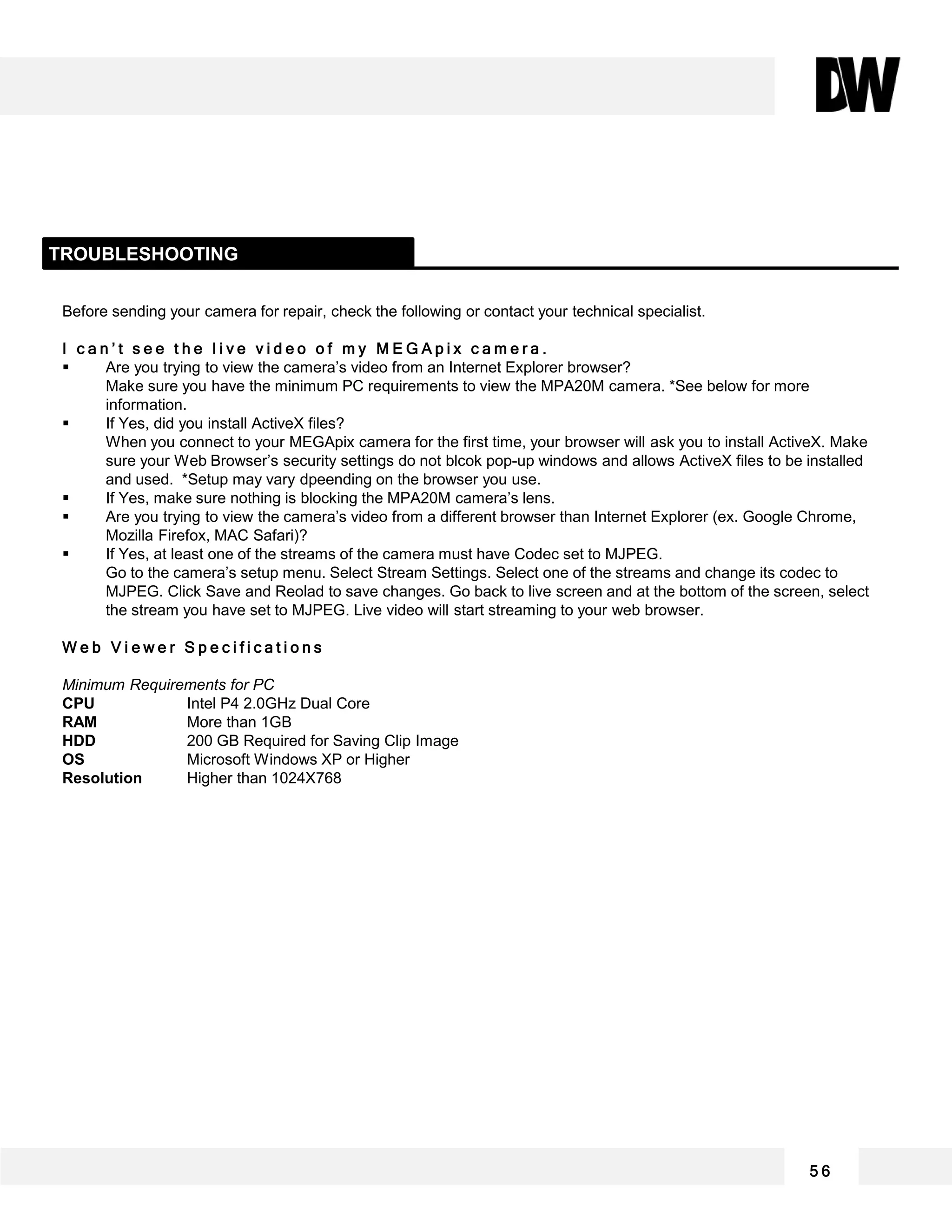 Before sending your camera for repair, check the following or contact your technical specialist.
I c a n ’ t s e e t h e l i v e v i d e o o f m y M E G A p i x c a m e r a .
 Are you trying to view the camera’s video from an Internet Explorer browser?
Make sure you have the minimum PC requirements to view the MPA20M camera. *See below for more
information.
 If Yes, did you install ActiveX files?
When you connect to your MEGApix camera for the first time, your browser will ask you to install ActiveX. Make
sure your Web Browser’s security settings do not blcok pop-up windows and allows ActiveX files to be installed
and used. *Setup may vary dpeending on the browser you use.
 If Yes, make sure nothing is blocking the MPA20M camera’s lens.
 Are you trying to view the camera’s video from a different browser than Internet Explorer (ex. Google Chrome,
Mozilla Firefox, MAC Safari)?
 If Yes, at least one of the streams of the camera must have Codec set to MJPEG.
Go to the camera’s setup menu. Select Stream Settings. Select one of the streams and change its codec to
MJPEG. Click Save and Reolad to save changes. Go back to live screen and at the bottom of the screen, select
the stream you have set to MJPEG. Live video will start streaming to your web browser.
W e b V i e w e r S p e c i f i c a t i o n s
Minimum Requirements for PC
CPU Intel P4 2.0GHz Dual Core
RAM More than 1GB
HDD 200 GB Required for Saving Clip Image
OS Microsoft Windows XP or Higher
Resolution Higher than 1024X768
TROUBLESHOOTING
5 6
 