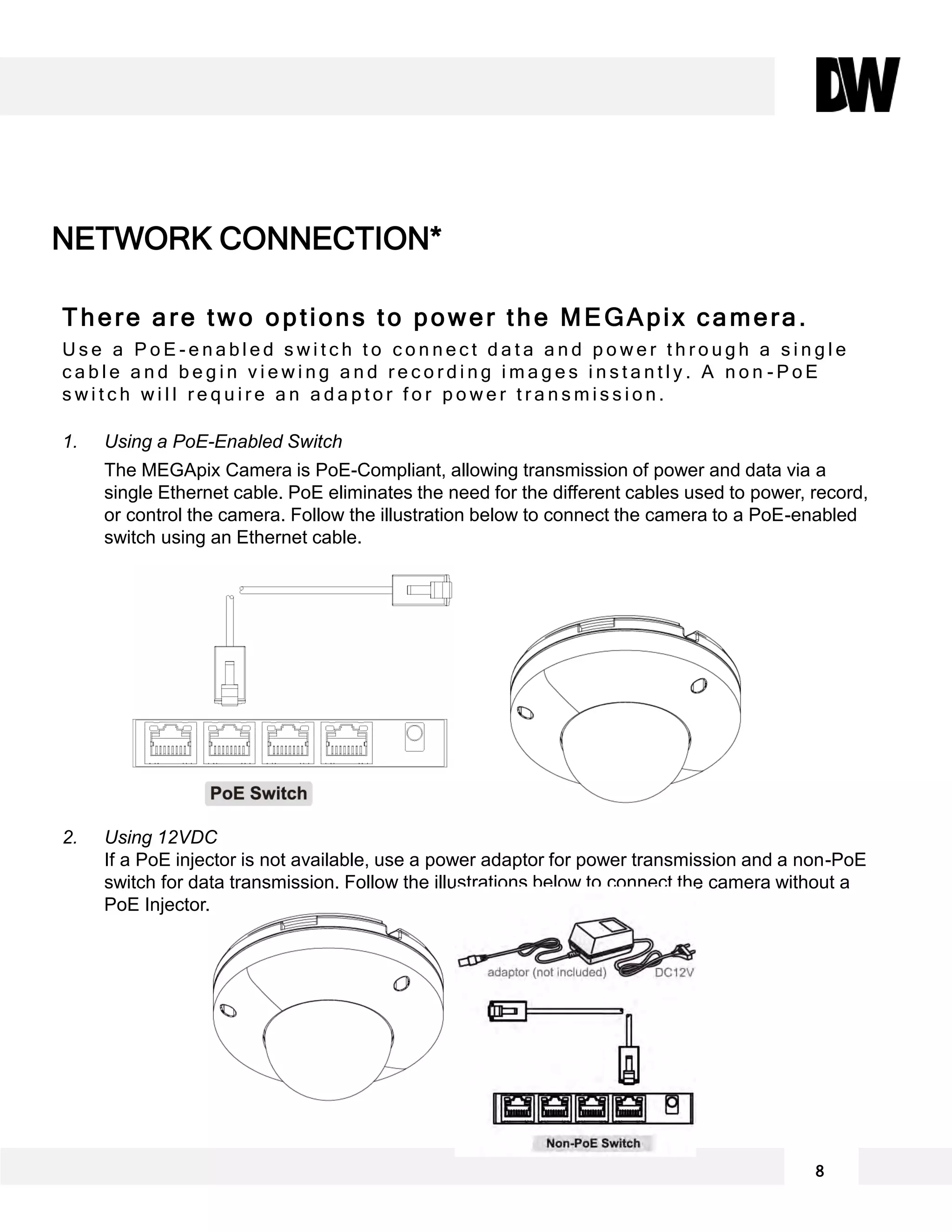 There are two options to power the MEGApix camera.
U s e a P o E - e n a b l e d s w i t c h t o c o n n e c t d a t a a n d p o w e r t h r o u g h a s i n g l e
c a b l e a n d b e g i n v i e w i n g a n d r e c o r d i n g i m a g e s i n s t a n t l y . A n o n - P o E
s w i t c h w i l l r e q u i r e a n a d a p t o r f o r p o w e r t r a n s m i s s i o n .
1. Using a PoE-Enabled Switch
The MEGApix Camera is PoE-Compliant, allowing transmission of power and data via a
single Ethernet cable. PoE eliminates the need for the different cables used to power, record,
or control the camera. Follow the illustration below to connect the camera to a PoE-enabled
switch using an Ethernet cable.
2. Using 12VDC
If a PoE injector is not available, use a power adaptor for power transmission and a non-PoE
switch for data transmission. Follow the illustrations below to connect the camera without a
PoE Injector.
NETWORK CONNECTION*
8
 