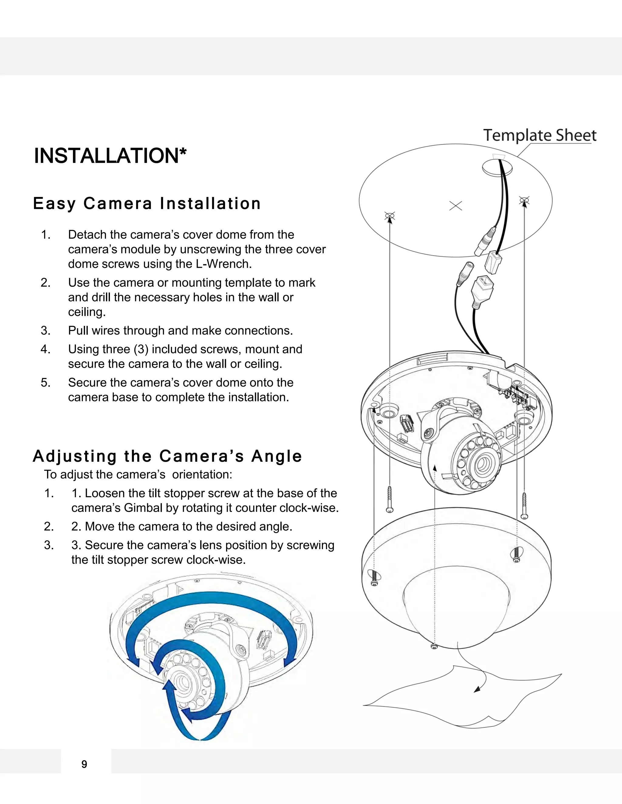 1. Detach the camera’s cover dome from the
camera’s module by unscrewing the three cover
dome screws using the L-Wrench.
2. Use the camera or mounting template to mark
and drill the necessary holes in the wall or
ceiling.
3. Pull wires through and make connections.
4. Using three (3) included screws, mount and
secure the camera to the wall or ceiling.
5. Secure the camera’s cover dome onto the
camera base to complete the installation.
INSTALLATION*
9
To adjust the camera’s orientation:
1. 1. Loosen the tilt stopper screw at the base of the
camera’s Gimbal by rotating it counter clock-wise.
2. 2. Move the camera to the desired angle.
3. 3. Secure the camera’s lens position by screwing
the tilt stopper screw clock-wise.
Adjusting the Camera’s Angle
Easy Camera Installation
 