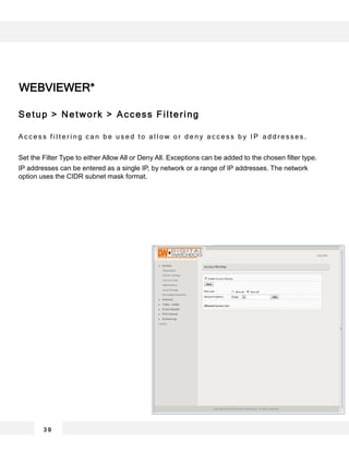 3 9
WEBVIEWER*
Setup > Network > Access Filtering
A c c e s s f i l t e r i n g c a n b e u s e d t o a l l o w o r d e n y a c c e s s b y I P a d d r e s s e s .
Set the Filter Type to either Allow All or Deny All. Exceptions can be added to the chosen filter type.
IP addresses can be entered as a single IP, by network or a range of IP addresses. The network
option uses the CIDR subnet mask format.
 