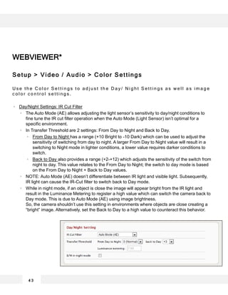 4 3
WEBVIEWER*
Setup > Video / Audio > Color Settings
U s e t h e C o l o r S e t t i n g s t o a d j u s t t h e D a y / N i g h t S e t t i n g s a s w e l l a s i m a g e
c o l o r c o n t r o l s e t t i n g s .
Day/Night Settings: IR Cut Filter
The Auto Mode (AE) allows adjusting the light sensor’s sensitivity to day/night conditions to
fine tune the IR cut filter operation when the Auto Mode (Light Sensor) isn’t optimal for a
specific environment.
In Transfer Threshold are 2 settings: From Day to Night and Back to Day.
From Day to Night has a range (+10 Bright to -10 Dark) which can be used to adjust the
sensitivity of switching from day to night. A larger From Day to Night value will result in a
switching to Night mode in lighter conditions, a lower value requires darker conditions to
switch.
Back to Day also provides a range (+2-+12) which adjusts the sensitivity of the switch from
night to day. This value relates to the From Day to Night; the switch to day mode is based
on the From Day to Night + Back to Day values.
NOTE: Auto Mode (AE) doesn’t differentiate between IR light and visible light. Subsequently,
IR light can cause the IR-Cut filter to switch back to Day mode.
While in night mode, if an object is close the image will appear bright from the IR light and
result in the Luminance Metering to register a high value which can switch the camera back to
Day mode. This is due to Auto Mode (AE) using image brightness.
So, the camera shouldn’t use this setting in environments where objects are close creating a
“bright” image. Alternatively, set the Back to Day to a high value to counteract this behavior.
 