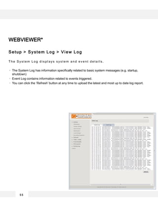 5 5
WEBVIEWER*
Setup > System Log > View Log
T h e S y s t e m L o g d i s p l a y s s y s t e m a n d e v e n t d e t a i l s .
The System Log has information specifically related to basic system messages (e.g. startup,
shutdown)
Event Log contains information related to events triggered.
You can click the ‘Refresh’ button at any time to upload the latest and most up to date log report.
 