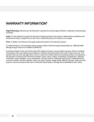 Digital Watchdog (referred to as “the Warrantor”) warrants the Camera against defects in materials or workmanships
as follows:
Labor: For the initial two (2) years from the date of original purchase if the camera is determined to be defective, the
Warrantor will repair or replace the unit with new or refurbished product at its option, at no charge.
Parts: In addition, the Warrantor will supply replacement parts for the initial two (2) years.
To obtain warranty or out of warranty service, please contact a technical support representative at 1-866-446-3595
Monday through Friday from 8:30AM to 8:00PM EST.
A purchase receipt or other proof of the date of the original purchase is required before warranty service is rendered.
This warranty only covers failures due to defects in materials and workmanship which arise during normal use. This
warranty does not cover damages which occurs in shipment or failures which are caused by products not supplied by
the Warrantor or failures which result from accident, misuse, abuse, neglect, mishandling, misapplication, alteration,
modification, faulty installation, set-up adjustments, improper antenna, inadequate signal pickup, maladjustments of
consumer controls, improper operation, power line surge, improper voltage supply, lightning damage, rental use of the
product or service by anyone other than an authorized repair facility or damage that is attributable to acts of God.
WARRANTY INFORMATION*
6 7
 