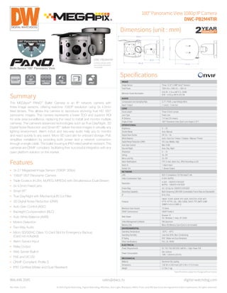 180°PanoramicView1080pIPCamera
DWC-PB2M4TIR
Dimensions (unit : mm)
Specifications
DWC-PB2M4TIR
Camera shown with
sun shield attached
(included)
866.446.3595
Rev Date: 12/14 © 2015 Digital Watchdog. Digital Watchdog, MEGApix, Star-Light, Blackjack, VMAX, Pivot, and DW Spectrum are registered and/or trademarks. All rights reserved.
sales@dwcc.tv digital-watchdog.com
IMAGE
Image Sensor Three 1/2.8" 2.4MP Sony®
Sensors
Total Pixels 1920 (H) x 1080 (V) ~ 360 (V)
Minimum Scene Illumination
COLOR : 0.5Lux @ F2.5, 30IRE
B/W : 0.00Lux @ IR LED ON
AUDIO
Compression and Sampling Rate G.711 PCM. μ-law 64kbps 8kHz
Input / Output 1 Line In, 1 Line Out
LENS
Focal Length Three 4.5mm Lenses
Lens Type Fixed Lens
IR Distance 114 feet (35 meters)
Angle of View 180° Panoramic View (Each Lens Angle is 70°)
OPERATIONAL
Brightness 0 ~ 20
Shutter Mode Auto, Manual
Digital Slow Shutter Off, 2x ~ 8x
White Balance Auto / Auto-Ext / Indoor / Outdoor / Manual / Preset
Digital Noise Reduction (DNR) Off, Low, Middle, High
Auto Gain Control Max 41dB
Day and Night Auto, Day, Night
Sharpness 0 ~ 10
DeFog On, Off
Mirror and Flip On, Off
Alarm Notifications FTP, E-mail, Alarm Out, JPEG Recording on SD
Alarm In 1 Alarm Input
Sensor Out 1 Sensor Output
NETWORK
LAN 802.3 Compliance 10/100 baseT LAN
Video Compression Type H.264, MJPEG
Resolution
H.264 : 1080P/D1/CIF/QCIF
MJPEG : 1080P/D1/CIF/QCIF
Frame Rate 30 / 25 fps for 1080P/D1/CIF/QCIF
Streaming Capability Multi Streaming CBR/VBR (Controllable Frame Rate and Bandwidth)
IP IPv4, IPv6
Protocol
ONVIF, TCP/IP, UDP/IP, RTP (UDP), RTP(TCP), RTSP, NTP,
HTTP, HTTPS, SSL, DNS, DDNS, DHCP, FTP, SMTP, ICMP,
SNMPv1/v2c/v3 (MIB-2)
Maximum User Access 10 Users
ONVIF Conformance ONVIF Profile S
Web Viewer
Browser: IE
OS: Windows 7, Vista, XP, 2000
Video Management Software DW Spectrum
Memory Slot Micro SD Memory Card (Card is not included)
ENVIRONMENTAL
Operating Temperature -20°C ~ 40°C
Operating Humidity Less than 90% (Non-Condensing)
IP Rating IP67 (Water and Dust Resistant)
Other Certifications FCC, CE, ROHS
ELECTRICAL
Power Requirements DC 12V, PoE IEEE 802.3atPoE+ / High Power PoE
Power Consumption
6W, 500mA
19W, 1,583mA (LED On)
MECHANICAL
Material Aluminum Die-casting
Dimensions 7.92 W x 4.39 H Inch (201.3 W x 111.5 H mm)
Weight 2.2 lbs (1 kg)
*Specificationssubjecttochangewithoutnotice.
Summary
The MEGApix®
PANO™
Bullet Camera is an IP network camera with
three image sensors, offering real-time 1080P resolution using 3x 4.5mm
fixed lenses. This allows the camera to reproduce stunning true HD 180°
panoramic images. This camera represents a lower TCO and superior ROI
for wide area surveillance, replacing the need to install and monitor multiple
cameras. The camera’s advanced technologies such as True Day/Night, 3D
Digital Noise Reduction and Smart IR™
deliver the best images in virtually any
lighting environment. Alarm in/out and two-way audio help you to monitor
and react quickly to any event. Micro SD card slot for onboard storage. PoE
simplifies installation by providing both power and a network connection
through a single cable. The bullet housing is IP67-rated weather resistant. The
cameras are ONVIF compliant, facilitating their successful integration with any
open platform solution on the market.
Features
•	 3x 2.1 Megapixel Image Sensor (1080P, 30fps)
•	 1080P 180° Panoramic Camera
•	 Triple Codecs (H.264, MJPEG, MPEG4) with Simultaneous Dual-Stream
•	 3x 4.5mm Fixed Lens
•	 Smart IR™
•	 True Day/Night with Mechanical IR Cut Filter
•	 3D Digital Noise Reduction (DNR)
•	 Auto Gain Control (AGC)
•	 Backlight Compensation (BLC)
•	 Auto White Balance (AWB)
•	 Motion Detection
•	 Two-Way Audio
•	 Micro SD/SDHC Class 10 Card Slot for Emergency Backup
(Card not included)
•	 Alarm Sensor Input
•	 Relay Output
•	 Web Server Built-in
•	 PoE and DC12V
•	 ONVIF Compliant, Profile S
•	 IP67 Certified (Water and Dust Resistant)
THREE 4.5 mm
LENSES
180°
180°
PANORAMIC
CAMERA
 