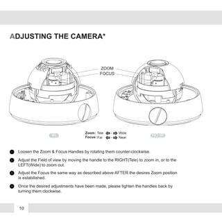 10
ADJUSTING THE CAMERA*
ZOOM
FOCUS
NO IRIR
Zoom:
Focus:
Tele - Wide
Far - Near
Loosen the Zoom & Focus Handles by rotating them counter-clockwise.1
Adjust the Field of view by moving the handle to the RIGHT(Tele) to zoom in, or to the
LEFT(Wide) to zoom out.
2
Adjust the Focus the same way as described above AFTER the desires Zoom position
is estabilished.
3
Once the desired adjustments have been made, please tighten the handles back by
turning them clockwise.
4
 