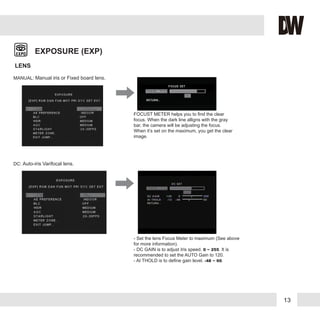 13
EXPOSURE (EXP)
LENS
FOCUST METER helps you to find the clear
focus. When the dark line alligns with the gray
bar, the camera will be adjusting the focus.
When it’s set on the maximum, you get the clear
image.
- Set the lens Focus Meter to maximum (See above
for more information).
- DC GAIN is to adjust Iris speed. 0 ~ 255. It is
recommended to set the AUTO Gain to 120.
- AI THOLD is to define gain level. -48 ~ 60.
DC mode is supported for Auto-iris
Varifocal lens.
Set the Focus Meter to maximum.
MANUAL: Manual iris or Fixed board lens.
DC: Auto-iris Varifocal lens.
 
