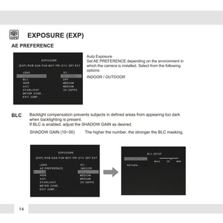 14
EXPOSURE (EXP)
SHADOW GAIN (10~50) The higher the number, the stronger the BLC masking.
AE PREFERENCE
BLC
Auto Exposure
Set AE PREFERENCE depending on the environment in
which the camera is installed. Select from the following
options:
INDOOR / OUTDOOR
Backlight compensation prevents subjects in defined areas from appearing too dark
when backlighting is present.
If BLC is enabled, adjust the SHADOW GAIN as desired.
 