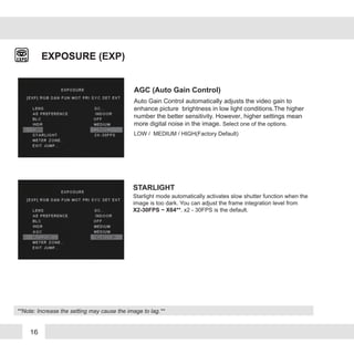 16
AGC (Auto Gain Control)
EXPOSURE
STARLIGHT
Starlight mode automatically activates slow shutter function when the
image is too dark. You can adjust the frame integration level from
X2-30FPS ~ X64**. x2 - 30FPS is the default.
EXPOSURE (EXP)
Auto Gain Control automatically adjusts the video gain to
enhance picture brightness in low light conditions.The higher
number the better sensitivity. However, higher settings mean
more digital noise in the image. Select one of the options.
LOW / MEDIUM / HIGH(Factory Default)
**Note: Increase the setting may cause the image to lag.**
 