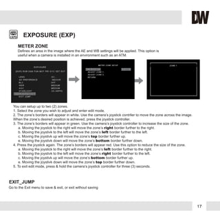 17
METER ZONE
EXPOSURE (EXP)
You can setup up to two (2) zones.
1. Select the zone you wish to adjust and enter edit mode.
2. The zone’s borders will appear in white. Use the camera’s joystick contrller to move the zone across the image.
When the zone’s desired position is achieved, press the joystick controller.
3. The zone’s borders will appear in green. Use the camera’s joystick controller to increase the size of the zone.
a. Moving the joystick to the right will move the zone’s right border further to the right.
b. Moving the joystivk to the left will move the zone’s left border further to the left.
c. Moving the joystivk up will move the zone’s top border further up.
e. Moving the joystivk down will move the zone’s bottom border further down.
4. Press the joystick again. The zone’s borders will appear red. Use this option to reduce the size of the zone.
a. Moving the joystick to the right will move the zone’s left border further to the right.
b. Moving the joystivk to the left will move the zone’s right border further to the left.
c. Moving the joystivk up will move the zone’s bottom border further up.
e. Moving the joystivk down will move the zone’s top border further down.
5. To exit edit mode, press & hold the camera’s joystick controller for three (3) seconds.
Defines an area in the image where the AE and WB settings will be applied. This option is
useful when a camera is installed in an environment such as an ATM.
EXIT_JUMP
Go to the Exit menu to save & exit, or exit without saving
 