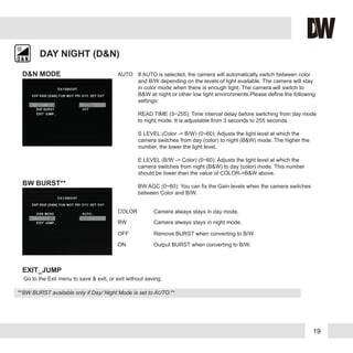 19
DAY NIGHT (D&N)
D&N MODE
BW BURST**
AUTO If AUTO is selected, the camera will automatically switch between color
and B/W depending on the levels of light available. The camera will stay
in color mode when there is enough light. The camera will switch to
B&W at night or other low light environments.Please define the following
settings:
READ TIME (3~255): Time interval delay before switching from day mode
to night mode. It is adjustable from 3 seconds to 255 seconds.
S LEVEL (Color -> B/W) (0~60): Adjusts the light level at which the
camera switches from day (color) to night (B&W) mode. The higher the
number, the lower the light level.
E LEVEL (B/W -> Color) (0~60): Adjusts the light level at which the
camera switches from night (B&W) to day (color) mode. This number
should be lower than the value of COLOR->B&W above.
BW AGC (0~60): You can fix the Gain levels when the camera switches
between Color and B/W.
COLOR Camera always stays in day mode.
BW
OFF
Camera always stays in night mode.
Remove BURST when converting to B/W.
ON Output BURST when converting to B/W.
EXIT_JUMP
Go to the Exit menu to save & exit, or exit without saving
**BW BURST available only if Day/ Night Mode is set to AUTO.**
 