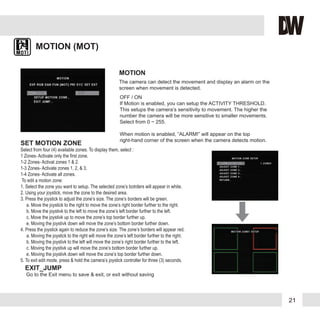 21
MOTION (MOT)
The camera can detect the movement and display an alarm on the
screen when movement is detected.
MOTION
SET MOTION ZONE
Select from four (4) available zones. To display them, select :
1 Zones- Activate only the first zone.
1-2 Zones- Activat zones 1 & 2.
1-3 Zones- Activate zones 1, 2, & 3.
1-4 Zones- Activate all zones.
To edit a motion zone:
1. Select the zone you want to setup. The selected zone’s botrders will appear in white.
2. Using your joystick, move the zone to the desired area.
3. Press the joystick to adjust the zone’s size. The zone’s borders will be green.
a. Move the joystick to the right to move the zone’s right border further to the right.
b. Move the joystivk to the left to move the zone’s left border further to the left.
c. Move the joystivk up to move the zone’s top border further up.
e. Moving the joystivk down will move the zone’s bottom border further down.
4. Press the joystick again to reduce the zone’s size. The zone’s borders will appear red.
a. Moving the joystick to the right will move the zone’s left border further to the right.
b. Moving the joystivk to the left will move the zone’s right border further to the left.
c. Moving the joystivk up will move the zone’s bottom border further up.
e. Moving the joystivk down will move the zone’s top border further down.
5. To exit edit mode, press & hold the camera’s joystick controller for three (3) seconds.
OFF / ON
If Motion is enabled, you can setup the ACTIVITY THRESHOLD.
This setups the camera’s sensitivity to movement. The higher the
number the camera will be more sensitive to smaller movements.
Select from 0 ~ 255.
When motion is enabled, “ALARM!” will appear on the top
right-hand corner of the screen when the camera detects motion.
EXIT_JUMP
Go to the Exit menu to save & exit, or exit without saving
 