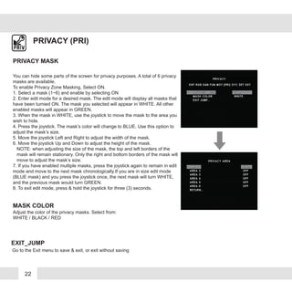 22
PRIVACY (PRI)
You can hide some parts of the screen for privacy purposes. A total of 6 privacy
masks are available.
To enable Privacy Zone Masking, Select ON.
1. Select a mask (1~6) and enable by selecting ON
2. Enter edit mode for a desired mask. The edit mode will display all masks that
have been turnied ON. The mask you selected will appear in WHITE. All other
enabled masks will appear in GREEN.
3. When the mask in WHITE, use the joystick to move the mask to the area you
wish to hide.
4. Press the joystick. The mask’s color will change to BLUE. Use this option to
adjust the mask’s size.
5. Move the joystick Left and Right to adjust the width of the mask.
6. Move the joystick Up and Down to adjust the height of the mask.
NOTE: when adjusting the size of the mask, the top and left borders of the
mask will remain stationary. Only the right and bottom borders of the mask will
move to adjust the mask’s size.
7. If you have enabled multiple masks, press the joystick again to remain in edit
mode and move to the next mask chronologically.If you are in size edit mode
(BLUE mask) and you press the joystick once, the next mask will turn WHITE,
and the previous mask would turn GREEN.
8. To exit edit mode, press & hold the joystick for three (3) seconds.
PRIVACY MASK
MASK COLOR
Adjust the color of the privacy masks. Select from:
WHITE / BLACK / RED
EXIT_JUMP
Go to the Exit menu to save & exit, or exit without saving
 