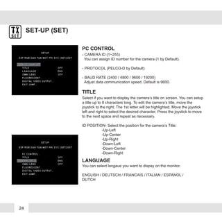 24
SET-UP (SET)
- CAMERA ID (1~255)
You can assign ID number for the camera (1 by Default).
- PROTOCOL (PELCO-D by Default)
- BAUD RATE (2400 / 4800 / 9600 / 19200)
Adjust data communication speed. Default is 9600.
PC CONTROL
Select if you want to display the camera’s title on screen. You can setup
a title up to 8 characters long. To edit the camera’s title, move the
joystick to the right. The 1st letter will be highlighted. Move the joystick
left and right to select the desired character. Press the joystick to move
to the next space and repeat as necessary.
ID POSITION- Select the position for the camera’s Title:
-Up-Left
-Up-Center
-Up-Right
-Down-Left
-Down-Center
-Down-Right
TITLE
You can select langaue you want to dispay on the monitor.
ENGLISH / DEUTSCH / FRANCAIS / ITALIAN / ESPANOL /
DUTCH
LANGUAGE
 