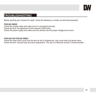 27
FOR NO VIDEO
FOR OUT-OF-FOCUS VIDEO
Before sending your camera for repair, check the following or contact our technical specialist.
Check the coaxial cable and make sure it is connected securely.
Check the lens’ iris adjustment at the camera’s OSD menu.
Check the power supply and make sure the camera has the proper voltage and current.
Check the clear dome cover and the lens for dirt or fingerprints. Use a soft cloth and gently clean.
Check the lens’ manual focal and zoom adjustment. The use of a field test monitor is recommended.
TROUBLESHOOTING
 