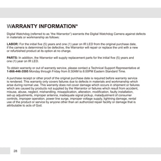 28
WARRANTY INFORMATION*
Digital Watchdog (referred to as “the Warrantor”) warrants the Digital Watchdog Camera against defects
in materials or workmanship as follows:
LABOR: For the initial five (5) years and one (1) year on IR LED from the original purchase date,
if the camera is determined to be defective, the Warrantor will repair or replace the unit with a new
or refurbished product at its option at no charge.
PARTS: In addition, the Warrantor will supply replacement parts for the initial five (5) years and
one (1) year on IR LED.
To obtain warranty or out of warranty service, please contact a Technical Support Representative at
1-866-446-3595 Monday through Friday from 8:30AM to 8:00PM Eastern Standard Time.
A purchase receipt or other proof of the original purchase date is required before warranty service
is rendered. This warranty only covers failures due to defects in materials and workmanship which
arise during normal use. This warranty does not cover damage which occurs in shipment or failures
which are caused by products not supplied by the Warrantor or failures which result from accident,
misuse, abuse, neglect, mishandling, misapplication, alteration, modification, faulty installation,
set-up adjustments, improper antenna, inadequate signal pickup, maladjustment of consumer
controls, improper operation, power line surge, improper voltage supply, lightning damage, rental
use of the product or service by anyone other than an authorized repair facility or damage that is
attributable to acts of God.
 