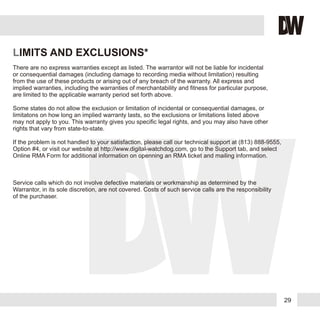29
LIMITS AND EXCLUSIONS*
There are no express warranties except as listed. The warrantor will not be liable for incidental
or consequential damages (including damage to recording media without limitation) resulting
from the use of these products or arising out of any breach of the warranty. All express and
implied warranties, including the warranties of merchantability and fitness for particular purpose,
are limited to the applicable warranty period set forth above.
Some states do not allow the exclusion or limitation of incidental or consequential damages, or
limitatons on how long an implied warranty lasts, so the exclusions or limitations listed above
may not apply to you. This warranty gives you specific legal rights, and you may also have other
rights that vary from state-to-state.
If the problem is not handled to your satisfaction, please call our technical support at (813) 888-9555,
Option #4, or visit our website at http://www.digital-watchdog.com, go to the Support tab, and select
Online RMA Form for additional information on openning an RMA ticket and mailing information.
Service calls which do not involve defective materials or workmanship as determined by the
Warrantor, in its sole discretion, are not covered. Costs of such service calls are the responsibility
of the purchaser.
 