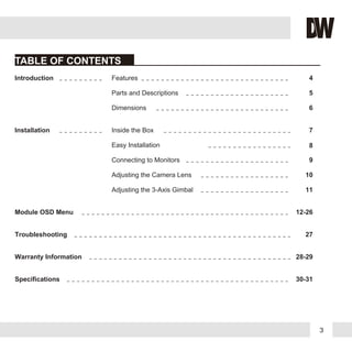 3
TABLE OF CONTENTS
Introduction
Installation
Module OSD Menu
Troubleshooting
Warranty Information
Specifications
Features
Parts and Descriptions
Dimensions
Inside the Box
Easy Installation
Connecting to Monitors
Adjusting the Camera Lens
4
5
6
7
8
9
10
12-26
27
28-29
30-31
Adjusting the 3-Axis Gimbal 11
 