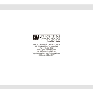 5436 W Crenshaw St. Tampa, FL 33634
Tel : 866-446-3595 / 813-888-9555
Fax : 813-888-9262
www.Digital-Watchdog.com
technicalsupport@dwcc.tv
Technical Support Hours : Monday-Friday
8:30am to 8:00pm EST
 