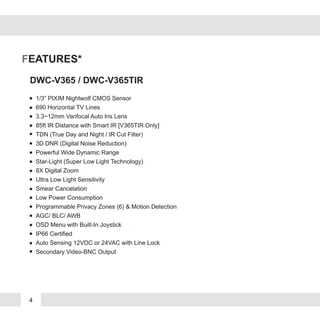 4
FEATURES*
DWC-V365 / DWC-V365TIR
1/3” PIXIM Nightwolf CMOS Sensor
690 Horizontal TV Lines
3.3~12mm Varifocal Auto Iris Lens
85ft IR Distance with Smart IR [V365TIR Only]
TDN (True Day and Night / IR Cut Filter)
3D DNR (Digital Noise Reduction)
Powerful Wide Dynamic Range
Star-Light (Super Low Light Technology)
8X Digital Zoom
Ultra Low Light Sensitivity
Smear Cancelation
Low Power Consumption
Programmable Privacy Zones (6) & Motion Detection
AGC/ BLC/ AWB
OSD Menu with Built-In Joystick
IP66 Certified
Auto Sensing 12VDC or 24VAC with Line Lock
Secondary Video-BNC Output
 