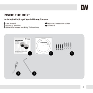 7
INSIDE THE BOX*
Included with Snapit Vandal Dome Camera
User Manual
Mounting Template
4 Machine Screws and 4 Dry Wall Anchors
Secondary Video-BNC Cable
L-Wrench
1
2
3
4
5
Ø144.0
Ø5.0
Mounting template
VD101
Ø15.0
 