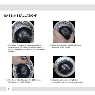 8
BASE INSTALLATION*
1. Pull wires through and make connections.
Refer to page 10. Use mounting template to
mount camera with dry wall mounts and wood
screws.
3. Use the joystick to adjust the OSD menu.
See page 13~16 for details.
2. Adjust the camera’s pan,tilt and zoom.
See page 12 for details.
4. Attach the camera housing to the
junction box using the assembly screws.
 