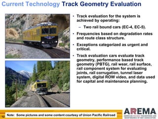 12
Current Technology Track Geometry Evaluation
• Track evaluation for the system is
achieved by operating:
– Two rail bound cars (EC-4, EC-5).
• Frequencies based on degradation rates
and route class structure.
• Exceptions categorized as urgent and
critical.
• Track evaluation cars evaluate track
geometry, performance based track
geometry (PBTG), rail wear, rail surface,
rail component system for evaluating
joints, rail corrugation, tunnel laser
system, digital ROW video, and data used
for capital and maintenance planning.
Note: Some pictures and some content courtesy of Union Pacific Railroad
 