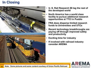 19
In Closing
• U. S. Rail Research $$ lag the rest of
the developed world
• North America has a world class
facility to pursue additional research
opportunities at TTCI in Pueblo
• FRA does disperse limited research
funds to Universities and UTCs
• Recent technology breakthroughs are
paying off through improved safety
and productivity
• Exciting time for industry
• If involved with railroad industry
consider AREMA
Note: Some pictures and some content courtesy of Union Pacific Railroad
 