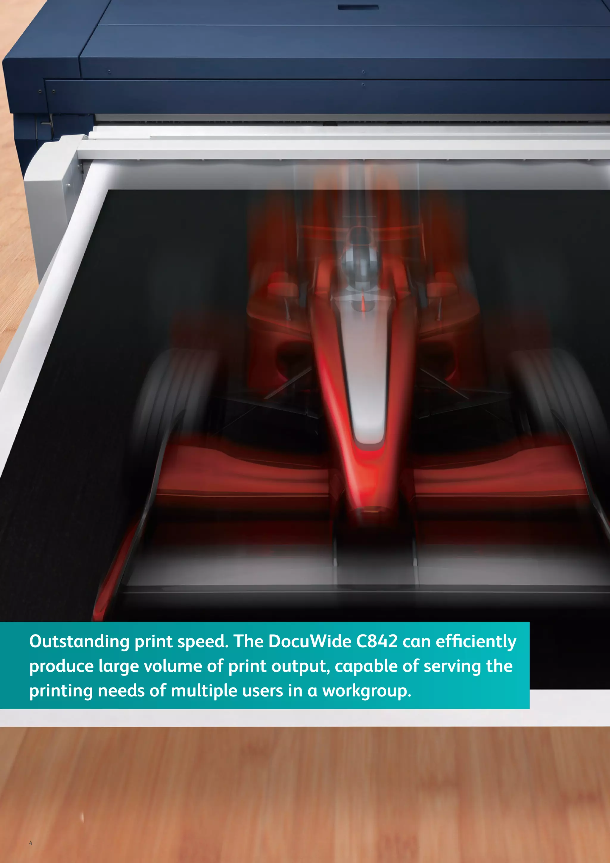 Outstanding print speed. The DocuWide C842 can efﬁciently
produce large volume of print output, capable of serving the
printing needs of multiple users in a workgroup.
4
 