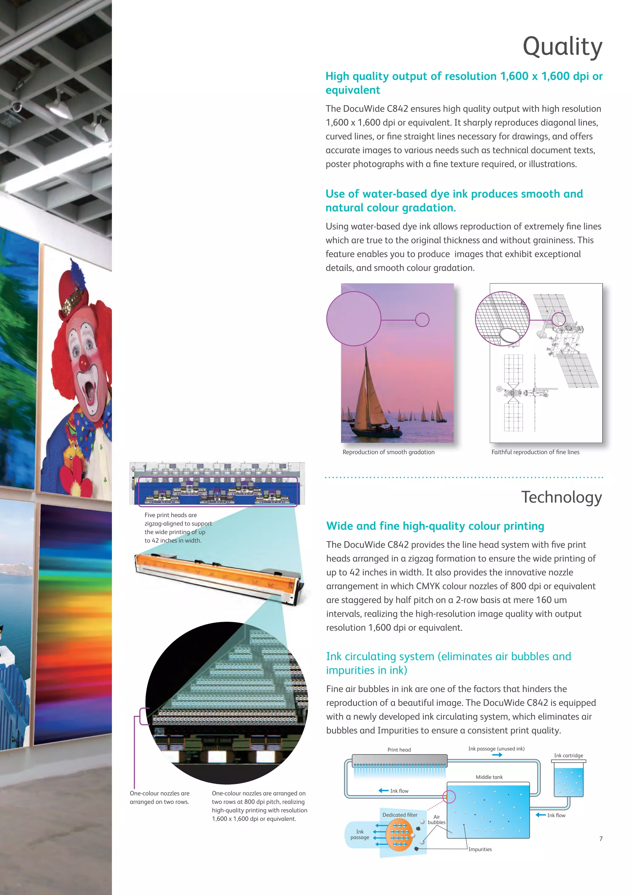 7
Quality
High quality output of resolution 1,600 x 1,600 dpi or
equivalent
The DocuWide C842 ensures high quality output with high resolution
1,600 x 1,600 dpi or equivalent. It sharply reproduces diagonal lines,
curved lines, or ﬁne straight lines necessary for drawings, and offers
accurate images to various needs such as technical document texts,
poster photographs with a ﬁne texture required, or illustrations.
Use of water-based dye ink produces smooth and
natural colour gradation.
Using water-based dye ink allows reproduction of extremely ﬁne lines
which are true to the original thickness and without graininess. This
feature enables you to produce images that exhibit exceptional
details, and smooth colour gradation.
Technology
Ink cartridge
Middle tank
Print head Ink passage (unused ink)
Ink ﬂow
Ink
passage
Dedicated ﬁlter Air
bubbles
Impurities
Ink ﬂow
Reproduction of smooth gradation Faithful reproduction of ﬁne linesReproduction of smooth gradation Faithful reproduction of ﬁne lines
Wide and fine high-quality colour printing
The DocuWide C842 provides the line head system with ﬁve print
heads arranged in a zigzag formation to ensure the wide printing of
up to 42 inches in width. It also provides the innovative nozzle
arrangement in which CMYK colour nozzles of 800 dpi or equivalent
are staggered by half pitch on a 2-row basis at mere 160 um
intervals, realizing the high-resolution image quality with output
resolution 1,600 dpi or equivalent.
Ink circulating system (eliminates air bubbles and
impurities in ink)
Fine air bubbles in ink are one of the factors that hinders the
reproduction of a beautiful image. The DocuWide C842 is equipped
with a newly developed ink circulating system, which eliminates air
bubbles and Impurities to ensure a consistent print quality.
One-colour nozzles are
arranged on two rows.
One-colour nozzles are arranged on
two rows at 800 dpi pitch, realizing
high-quality printing with resolution
1,600 x 1,600 dpi or equivalent.
Five print heads are
zigzag-aligned to support
the wide printing of up
to 42 inches in width.
 