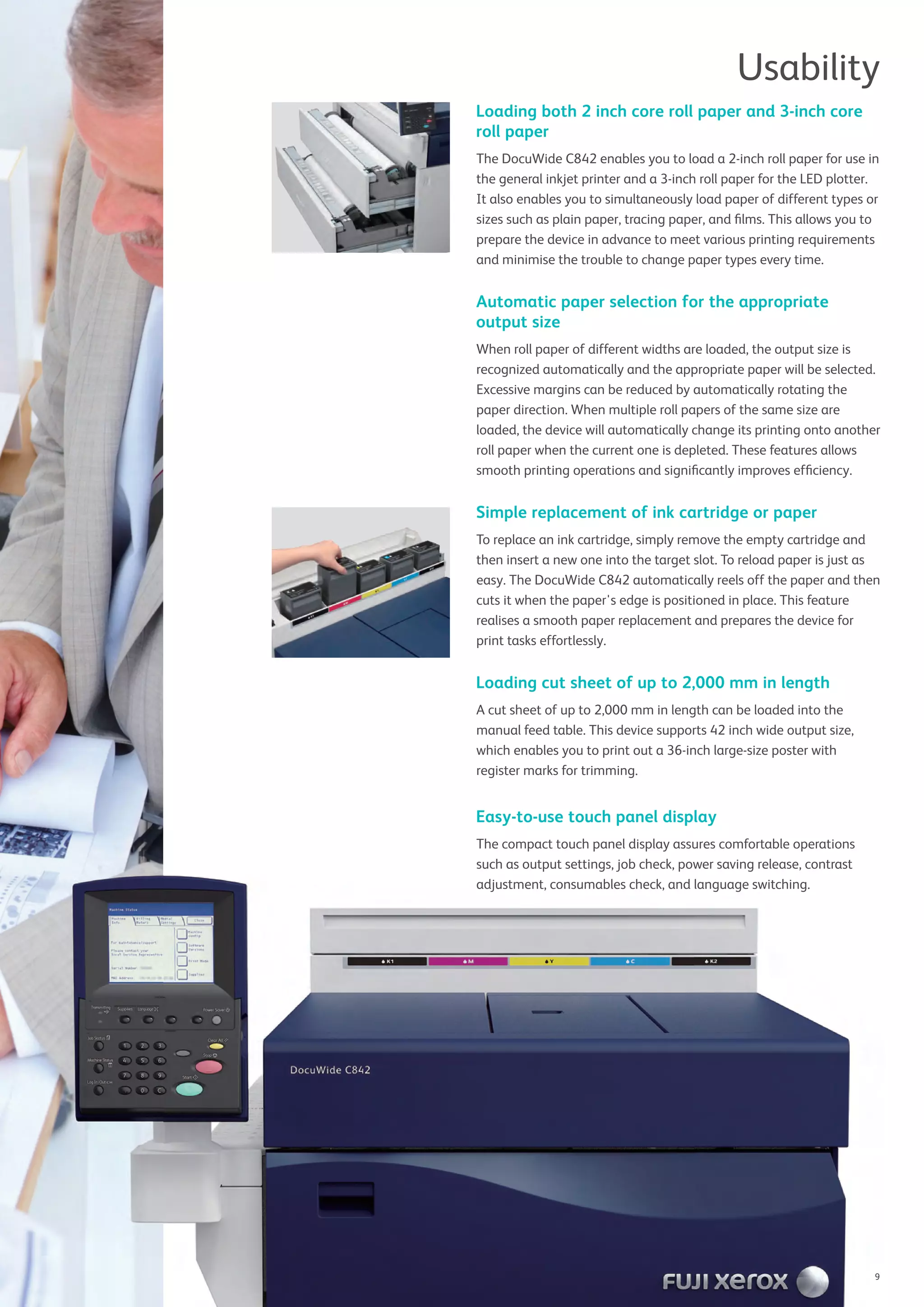 Usability
Loading both 2 inch core roll paper and 3-inch core
roll paper
The DocuWide C842 enables you to load a 2-inch roll paper for use in
the general inkjet printer and a 3-inch roll paper for the LED plotter.
It also enables you to simultaneously load paper of different types or
sizes such as plain paper, tracing paper, and ﬁlms. This allows you to
prepare the device in advance to meet various printing requirements
and minimise the trouble to change paper types every time.
Automatic paper selection for the appropriate
output size
When roll paper of different widths are loaded, the output size is
recognized automatically and the appropriate paper will be selected.
Excessive margins can be reduced by automatically rotating the
paper direction. When multiple roll papers of the same size are
loaded, the device will automatically change its printing onto another
roll paper when the current one is depleted. These features allows
smooth printing operations and signiﬁcantly improves efﬁciency.
Simple replacement of ink cartridge or paper
To replace an ink cartridge, simply remove the empty cartridge and
then insert a new one into the target slot. To reload paper is just as
easy. The DocuWide C842 automatically reels off the paper and then
cuts it when the paper's edge is positioned in place. This feature
realises a smooth paper replacement and prepares the device for
print tasks effortlessly.
Loading cut sheet of up to 2,000 mm in length
A cut sheet of up to 2,000 mm in length can be loaded into the
manual feed table. This device supports 42 inch wide output size,
which enables you to print out a 36-inch large-size poster with
register marks for trimming.
Easy-to-use touch panel display
The compact touch panel display assures comfortable operations
such as output settings, job check, power saving release, contrast
adjustment, consumables check, and language switching.adjustment, consumables check, and language switching.
9
 
