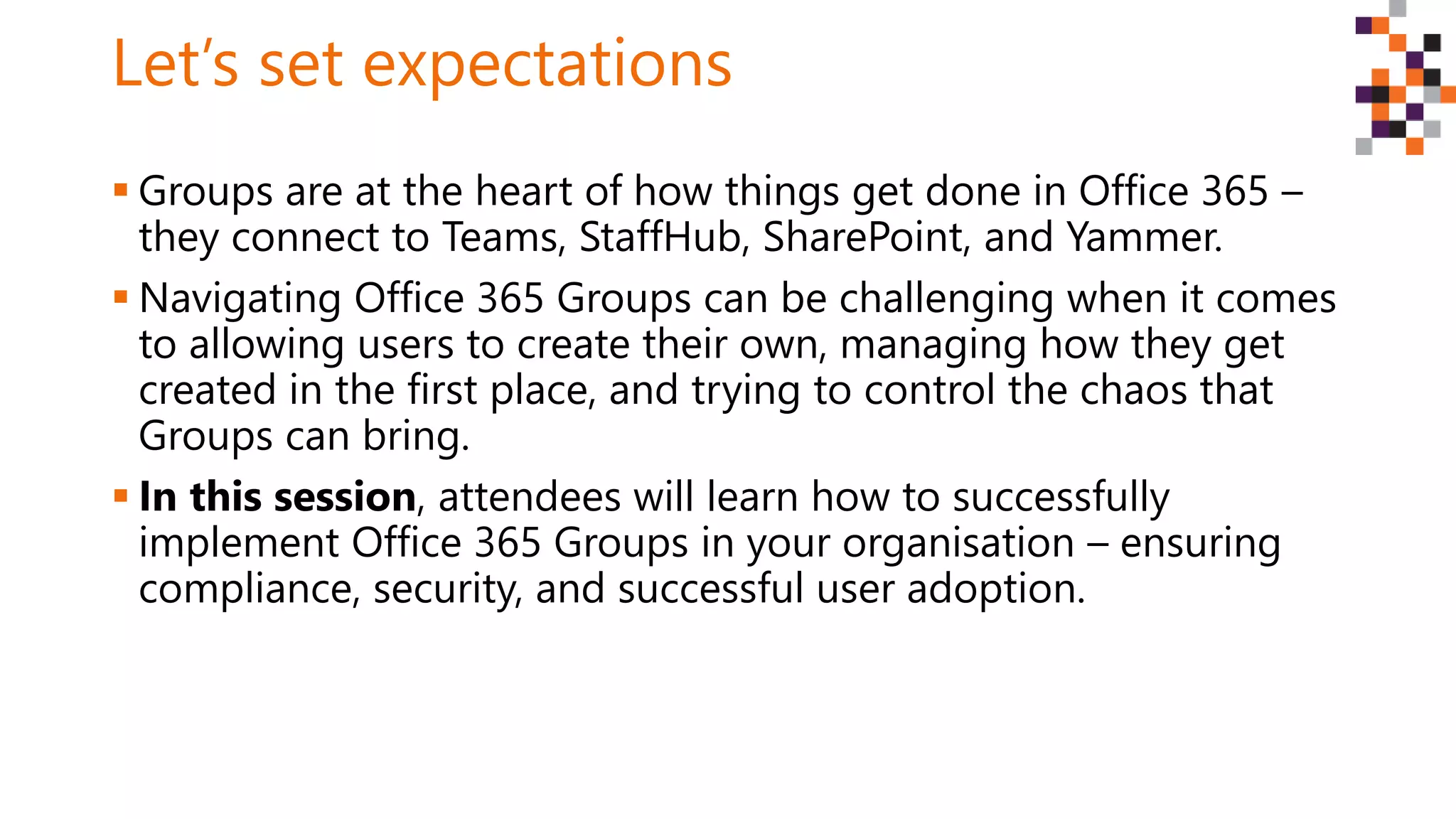 Let’s set expectations
 Groups are at the heart of how things get done in Office 365 –
they connect to Teams, StaffHub, SharePoint, and Yammer.
 Navigating Office 365 Groups can be challenging when it comes
to allowing users to create their own, managing how they get
created in the first place, and trying to control the chaos that
Groups can bring.
 In this session, attendees will learn how to successfully
implement Office 365 Groups in your organisation – ensuring
compliance, security, and successful user adoption.
 