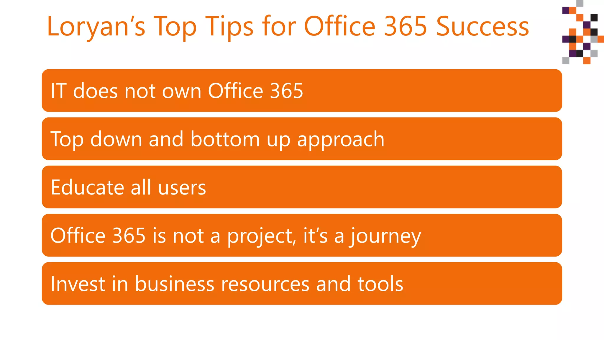 Loryan’s Top Tips for Office 365 Success
IT does not own Office 365
Top down and bottom up approach
Educate all users
Office 365 is not a project, it’s a journey
Invest in business resources and tools
 