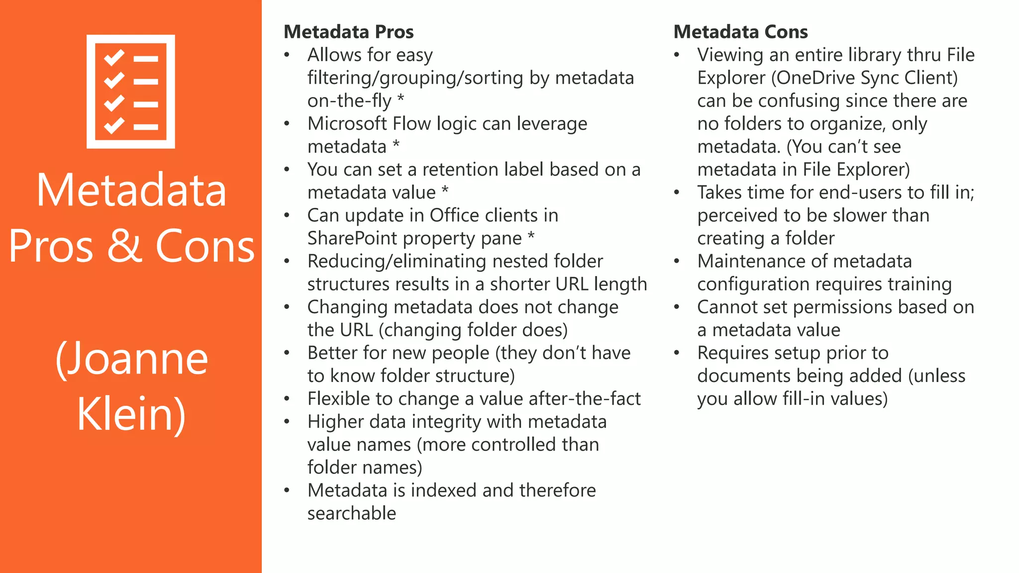 Metadata
Pros & Cons
(Joanne
Klein)
Metadata Cons
• Viewing an entire library thru File
Explorer (OneDrive Sync Client)
can be confusing since there are
no folders to organize, only
metadata. (You can’t see
metadata in File Explorer)
• Takes time for end-users to fill in;
perceived to be slower than
creating a folder
• Maintenance of metadata
configuration requires training
• Cannot set permissions based on
a metadata value
• Requires setup prior to
documents being added (unless
you allow fill-in values)
Metadata Pros
• Allows for easy
filtering/grouping/sorting by metadata
on-the-fly *
• Microsoft Flow logic can leverage
metadata *
• You can set a retention label based on a
metadata value *
• Can update in Office clients in
SharePoint property pane *
• Reducing/eliminating nested folder
structures results in a shorter URL length
• Changing metadata does not change
the URL (changing folder does)
• Better for new people (they don’t have
to know folder structure)
• Flexible to change a value after-the-fact
• Higher data integrity with metadata
value names (more controlled than
folder names)
• Metadata is indexed and therefore
searchable
 