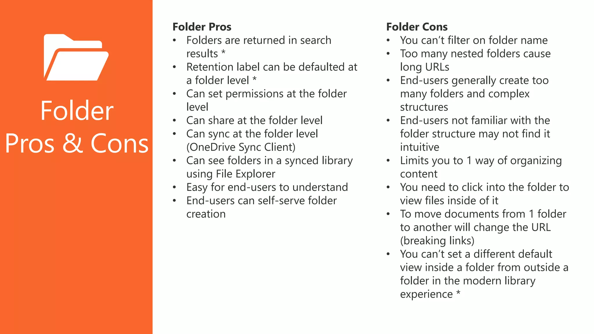 Folder
Pros & Cons
Folder Pros
• Folders are returned in search
results *
• Retention label can be defaulted at
a folder level *
• Can set permissions at the folder
level
• Can share at the folder level
• Can sync at the folder level
(OneDrive Sync Client)
• Can see folders in a synced library
using File Explorer
• Easy for end-users to understand
• End-users can self-serve folder
creation
Folder Cons
• You can’t filter on folder name
• Too many nested folders cause
long URLs
• End-users generally create too
many folders and complex
structures
• End-users not familiar with the
folder structure may not find it
intuitive
• Limits you to 1 way of organizing
content
• You need to click into the folder to
view files inside of it
• To move documents from 1 folder
to another will change the URL
(breaking links)
• You can’t set a different default
view inside a folder from outside a
folder in the modern library
experience *
 