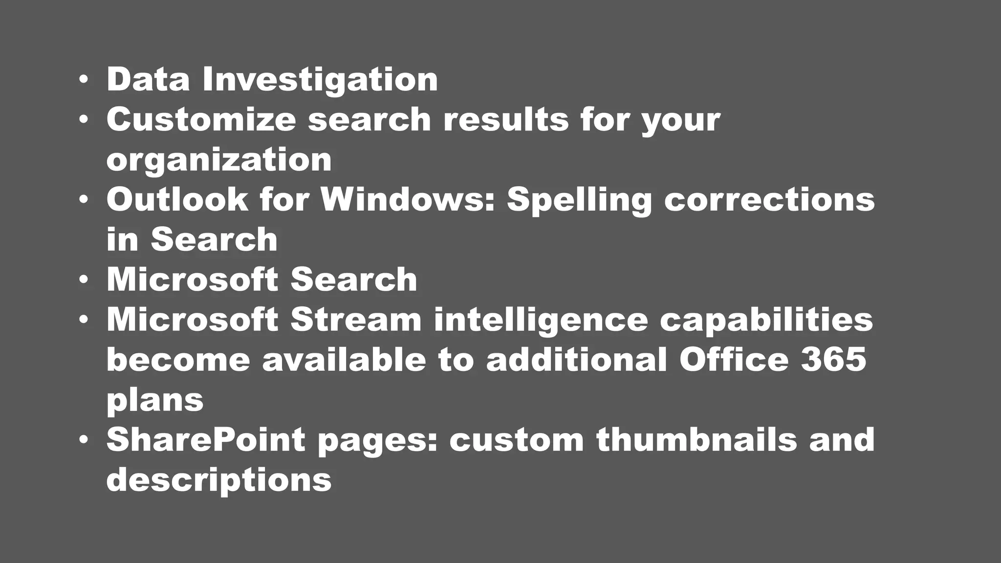 • Data Investigation
• Customize search results for your
organization
• Outlook for Windows: Spelling corrections
in Search
• Microsoft Search
• Microsoft Stream intelligence capabilities
become available to additional Office 365
plans
• SharePoint pages: custom thumbnails and
descriptions
 