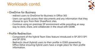 Workloads contd.
 OneDrive for Business
‒ redirect users to OneDrive for Business in Office 365
‒ Users can quickly access their documents and any information that they
choose to sync from their SharePoint sites.
‒ Continue using on-premises SP environment while providing an easy
way to store, share, and collaborate in the cloud with OD4B.
 Profile Redirection
‒ Component of the hybrid Team Sites feature introduced in SP 2013 SP1
and SP 2016.
‒ Redirects cloud (hybrid) users to their profile in O365 powered by
Office Delve ensuring hybrid users have a single place for their profile
information.
 