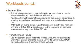 Workloads contd.
 Extranet Sites
‒ A site that organizations create to let external users have access to
relevant content and to collaborate with them.
‒ Traditionally, involves complex configuration like security governance &
granting access inside the firewall, and expensive initial and on-going
cost.
‒ With O365 SP hybrid extranet, partners connect directly to a members-
only site in Office 365, without access to the corporate on-premises
environment or any other Office 365 site.
 Hybrid Scenario Picker
‒ Use the scenario picker wizard to redirect OneDrive for Business to
SharePoint Online, and/or to make a Server-to-Server (S2S)/OAuth
connection for your SharePoint Hybrid features.
 