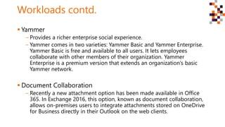 Workloads contd.
 Yammer
‒ Provides a richer enterprise social experience.
‒ Yammer comes in two varieties: Yammer Basic and Yammer Enterprise.
Yammer Basic is free and available to all users. It lets employees
collaborate with other members of their organization. Yammer
Enterprise is a premium version that extends an organization’s basic
Yammer network.
 Document Collaboration
‒ Recently a new attachment option has been made available in Office
365. In Exchange 2016, this option, known as document collaboration,
allows on-premises users to integrate attachments stored on OneDrive
for Business directly in their Outlook on the web clients.
 