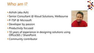 Who am I?
 Ashish (aka Ash)
 Senior Consultant @ Kloud Solutions, Melbourne
 P-TSP @ Microsoft
 Developer by passion
 Productivity focused
 10 years of experience in designing solutions using
Office365 / SharePoint
 Community contributor
 