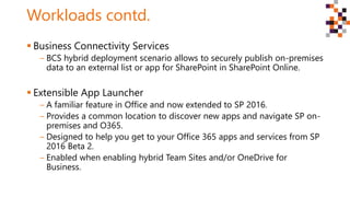 Workloads contd.
 Business Connectivity Services
‒ BCS hybrid deployment scenario allows to securely publish on-premises
data to an external list or app for SharePoint in SharePoint Online.
 Extensible App Launcher
‒ A familiar feature in Office and now extended to SP 2016.
‒ Provides a common location to discover new apps and navigate SP on-
premises and O365.
‒ Designed to help you get to your Office 365 apps and services from SP
2016 Beta 2.
‒ Enabled when enabling hybrid Team Sites and/or OneDrive for
Business.
 