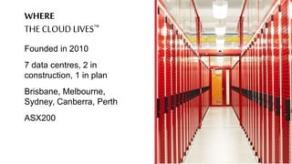 WHERE
THE CLOUD LIVES
Founded in 2010
7 data centres, 2 in
construction, 1 in plan
Brisbane, Melbourne,
Sydney, Canberra,...