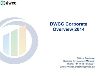 DWCC Corporate 
Overview 2014 
Philippa Bradshaw 
Business Development Manager 
Phone: +44 (0) 7519 529987 
Email: Philippa.bradshaw@dwcc.biz 
 
