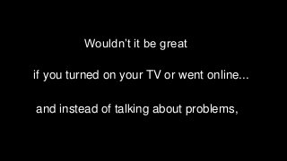 Wouldn’t it be great
if you turned on your TV or went online...
and instead of talking about problems,
 