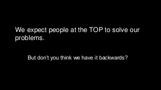 But don’t you think we have it backwards?
We expect people at the TOP to solve our
problems.
 