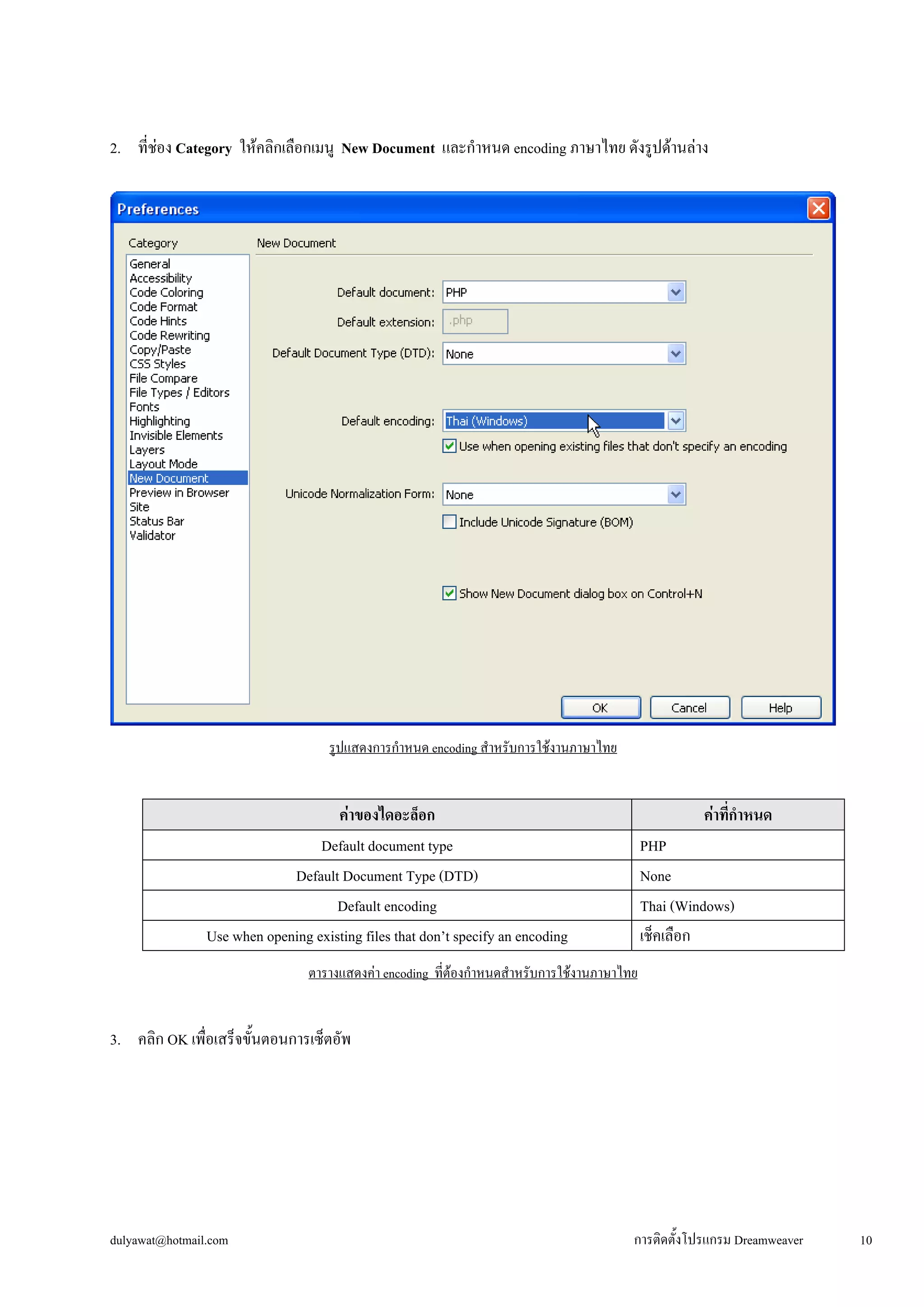 dulyawat@hotmail.com การติดตั้งโปรแกรม Dreamweaver 10 
2. ที่ช่อง Category ให้คลิกเลือกเมนู New Document และกำหนด encoding ภาษาไทย ดังรูปด้านล่าง 
รูปแสดงการกำหนด encoding สำหรับการใช้งานภาษาไทย 
ค่าของไดอะล็อก 
ค่าที่กำหนด 
Default document type 
PHP 
Default Document Type (DTD) 
None 
Default encoding 
Thai (Windows) 
Use when opening existing files that don’t specify an encoding 
เช็คเลือก 
ตารางแสดงค่า encoding ที่ต้องกำหนดสำหรับการใช้งานภาษาไทย 
3. คลิก OK เพื่อเสร็จขั้นตอนการเซ็ตอัพ 
