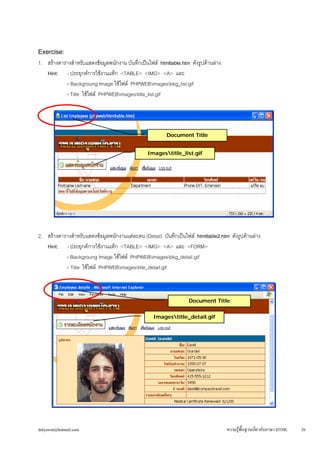 dulyawat@hotmail.com ความรู้พื้นฐานเกี่ยวกับภาษา HTML 26 
Exercise: 
1. สร้างตารางสำหรับแสดงข้อมูลพนักงาน บันทึกเป็นไฟล์ htmltable.htm ดังรูปด้านล่าง 
Hint: - ประยุกต์การใช้งานแท็ก <TABLE> <IMG> <A> และ 
- Backgroung Image ใช้ไฟล์ PHPWEBimagesbkg_list.gif 
- Title ใช้ไฟล์ PHPWEBimagestitle_list.gif 
2. สร้างตารางสำหรับแสดงข้อมูลพนักงานแต่ละคน (Detail) บันทึกเป็นไฟล์ htmltable2.htm ดังรูปด้านล่าง 
Hint: - ประยุกต์การใช้งานแท็ก <TABLE> <IMG> <A> และ <FORM> 
- Backgroung Image ใช้ไฟล์ PHPWEBimagesbkg_detail.gif 
- Title ใช้ไฟล์ PHPWEBimagestitle_detail.gif 
Imagestitle_list.gif 
Document Title 
Document Title 
Imagestitle_detail.gif 
